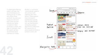 42
Defining Interactive e-commerce
A collaborative filtering
system will base their
recommendations on
finding groups of users
who enjoy similar
products. Say Jane and
Tracey do not know
each other but their
interests are highly
correlated. If Jane
purchases a certain new
type of cosmetics, then
the system will also
recommend those
cosmetics to Tracey.
Modern e-commerce
“recommender systems”
will combine both
methods with other
factors. These systems
have increased in
sophistication greatly
over the past decade
and use sophisticated,
constantly updated
algorithms to determine
the optimal mix of
personalized products to
surface to each user.
 