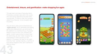 Entertainment, leisure, and gamification: make shopping fun again
Defining Interactive e-commerce
Through team purchase of everyday items,
Pinduoduo provided users with a fun, social,
and cost-saving experience that kept them
coming back. To build on that, the company
added more features to be consistent with
that ethos.
This aim led to what can be described as a
“digital carnival,” full of relentlessly stimulating
games and entertainment, yet anchored to
the platform’s e-commerce focus. A popular
feature of this is its Duo Duo Orchard mini
game, in which users nurture a virtual “tree,”
for which they can earn “water droplets” by
participating in other functions on the
platform. To sweeten the deal for the users,
once the “tree” reaches maturity, a real box of
fruit will be shipped to the user’s address for
them to enjoy.
 