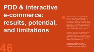 46
The case of Pinduoduo is perhaps the
most comprehensive example of the
business results that the interactive e-
commerce model can achieve if applied
appropriately. In only its fourth full year of
existence, the company recorded a total
gross merchandise volume equivalent to
US$144.6 billion and boasted over 585
million active buyers on the platform.
Interactive e-commerce has fostered a
more mobile friendly lighter way of
shopping for consumers, has cultivated
improved supply chain efficiency through
C2M and provides a role model for the
global e-commerce industry.
The themes of value-for-money,
entertainment and community are
universal, not specific to just China.
PDD & interactive
e-commerce:
results, potential,
and limitations
 