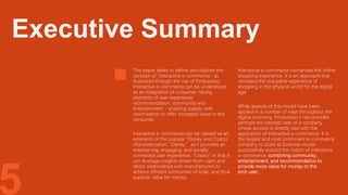 5
This paper seeks to define and explore the
concept of “interactive e-commerce,” as
illustrated through the rise of Pinduoduo.
Interactive e-commerce can be understood
as an integration of consumer-facing
elements of user experience:
recommendation, community and
entertainment - enabling supply-side
optimization to offer increased value to the
consumer.
Interactive e-commerce can be viewed as an
extension of the popular “Disney and Costco”
characterization: “Disney,” as it provides an
entertaining, engaging, and socially
connected user experience. “Costco” in that it
can leverage insights drawn from users and
direct relationships with manufacturers to
achieve efficient economies of scale, and thus
superior value for money.
Interactive e-commerce humanizes the online
shopping experience. It is an approach that
recreates the enjoyable experience of
shopping in the physical world for the digital
age.
While aspects of this model have been
applied in a number of ways throughout the
digital economy, Pinduoduo’s rise provides
perhaps the clearest case of a company
whose success is directly tied with the
application of interactive e-commerce. It is
the largest and most prominent e-commerce
company to build its business model
purposefully around the notion of interactive
e-commerce: combining community,
entertainment, and recommendation to
provide more value for money to the
end-user.
Executive Summary
 