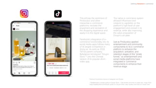 This echoes the sentiment of
Pinduoduo and other
interactive e-commerce
platforms: recreate the
enjoyment and recreation of
the shopping experience and
apply it to the digital space.
Facebook’s integration of e-
commerce functionality into its
social media apps follows many
of its largest competitors in
doing so. As early as 2018,
TikTok parent company
Bytedance introduced “Douyin
Store”13 into the Chinese
version of its popular short-
video app.
The native e-commerce system
allowed influencers and
creators to capitalize on the
platform’s high level of user
engagement and convert it to
revenue, while also improving
the value proposition of
Douyin’s ad sales.
Just as Pinduoduo applied
entertainment and community
components to its e-commerce
platform to enhance the
acquisition, activation, and
retention stages of the “pirate
funnel,” so entertainment and
social media platforms have
integrated e-commerce
components to enhance their
revenue stage.
Defining Interactive e-commerce
Pictured: Ecommerce stores on Instagram and Douyin
13 Walkthechat: A simple guide to Douyin Store – Case studies and how to create one, Tingyi Chen
https://walkthechat.com/simple-guide-to-douyin-store-case-studies-and-how-to-create-one/
 
