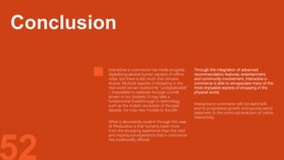 52
Interactive e-commerce has made progress
digitalizing several human aspects of offline
retail, but there is still much that remains
elusive. Multiple aspects of shopping in the
real world remain stubbornly "undigitalizable"
- impossible to replicate through a small
screen in our pockets. It may take a
fundamental breakthrough in technology,
such as the mobile revolution of the past
decade, for truly new models to flourish.
What is abundantly evident through the case
of Pinduoduo is that humans crave more
from the shopping experience than the cold
and impersonal experience that e-commerce
has traditionally offered.
Through the integration of advanced
recommendation features, entertainment,
and community involvement, interactive e-
commerce is able to encapsulate many of the
most enjoyable aspects of shopping in the
physical world.
Interactive e-commerce will not stand still,
and its progressive growth and success stand
testament to the continual evolution of online
interactivity.
Conclusion
 