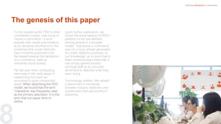 8
To the outside world, PDD is often
considered a classic case study of
“social e-commerce,” a term
popular with media and investors,
as an attractive shorthand for the
consensus that social networks
have immense potential to be
harnessed towards the facilitation
of e-commerce, itself an
inherently social activity.
Yet last year when conducting
interviews in the early stage of
researching this topic we
uncovered a quite unexpected
detail. When describing the PDD
model, we found that the term
“interactive’ was frequently used
as the primary descriptor. It is this
term that our paper aims to
define.
Upon further exploration, we
found the social aspects of PDD’s
platform to be one element
among several in a broader
model. “Interactive e-commerce”
was not a buzz phrase generated
for public relations purposes; to
our knowledge, at no point had it
been communicated externally. It
had simply gained traction
amongst staff as an accurate
shorthand to describe what they
were doing.
Terminology matters. We sensed
a disconnect in vernacular
between industry observers and
practitioners that was worthy of
exploring.
Defining Interactive e-commerce
The genesis of this paper
 