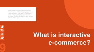 9
What is interactive
e-commerce?
Interactive e-commerce is a model that
humanizes the online shopping experience.
It is an approach that takes the enjoyable,
social, and psychological experience of
shopping in the physical world, and applies
it to the digital age.
 