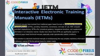 Interactive Electronic Training
Manuals (IETMs)
Technical manuals have evolved from traditional paper-based formats to Interactive Electronic
TrainingManuals (IETMs), providing interactivity, convenience, and ease of use. With computer-
controlled displaydevices, IETMs offer procedural guidance, navigational directions, and supplemental
information in an interactive manner. Studies have shown that IETMs are significantly superior to
traditional paper-based technical manuals, especially under operationally realistic conditions.
The transition to electronic technical manuals is revolutionizing the way complex machinery information
is delivered, making IETMs the optimal choice for modern needs.
by Code and Pixels
 
