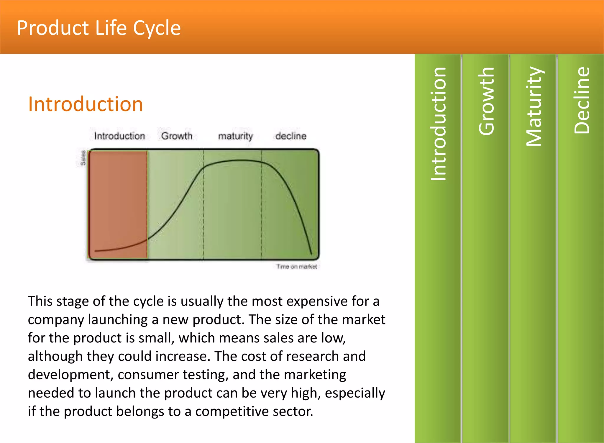 Product Life Cycle
Decline
Maturity
Growth
Introduction
This stage of the cycle is usually the most expensive for a
company launching a new product. The size of the market
for the product is small, which means sales are low,
although they could increase. The cost of research and
development, consumer testing, and the marketing
needed to launch the product can be very high, especially
if the product belongs to a competitive sector.
Introduction
 