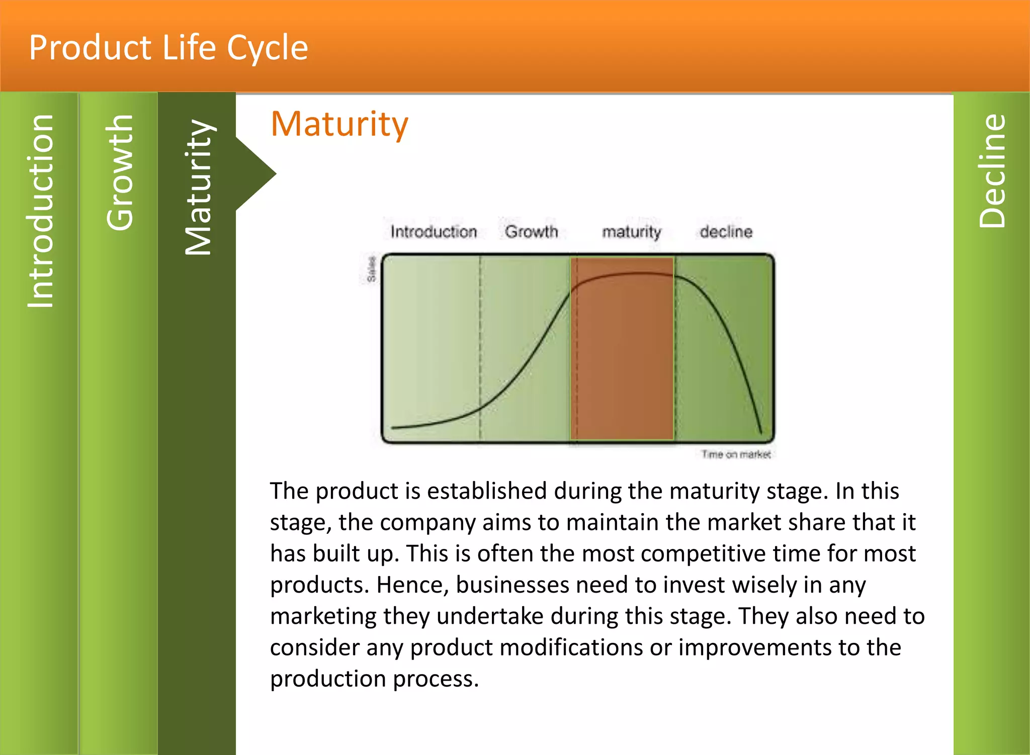Product Life Cycle
Decline
Introduction
Growth
In this stage, the product is accepted by the market. The
position of the product should be established and profit
margins should be improved. Manufacturing costs can be
brought down and a variety of promotional activity may be
used to encourage sales.
Growth
Maturity
 