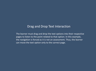 Drag and Drop Text Interaction
The learner must drag and drop the text options into their respective
pages to listen to the point related to that option. In this example,
the navigation is forced as it is not an assessment. Thus, the learner
can move the text option only to the correct page.
 