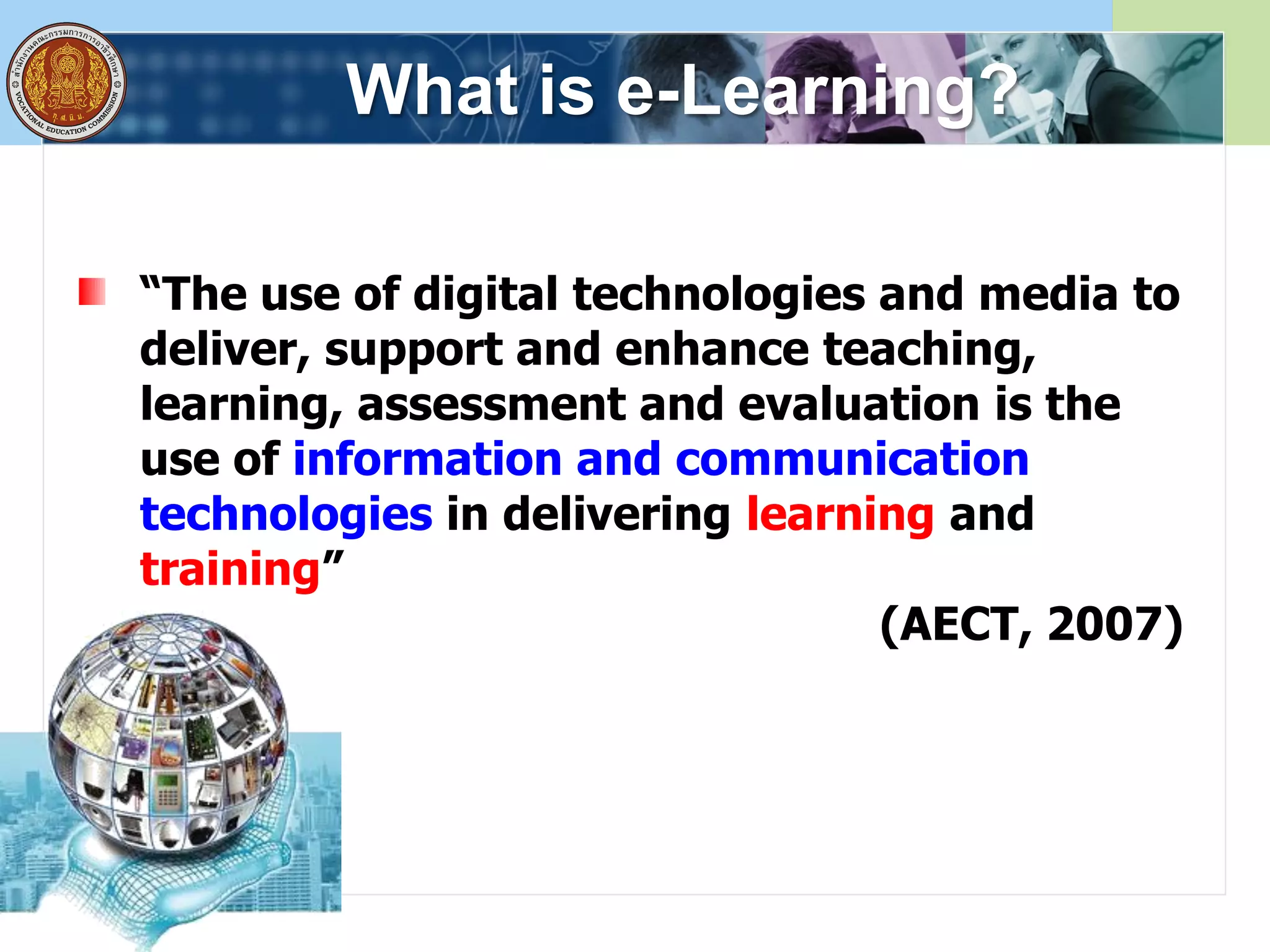 What is e-Learning?
“The use of digital technologies and media to
deliver, support and enhance teaching,
learning, assessment and evaluation is the
use of information and communication
technologies in delivering learning and
training”
(AECT, 2007)
 