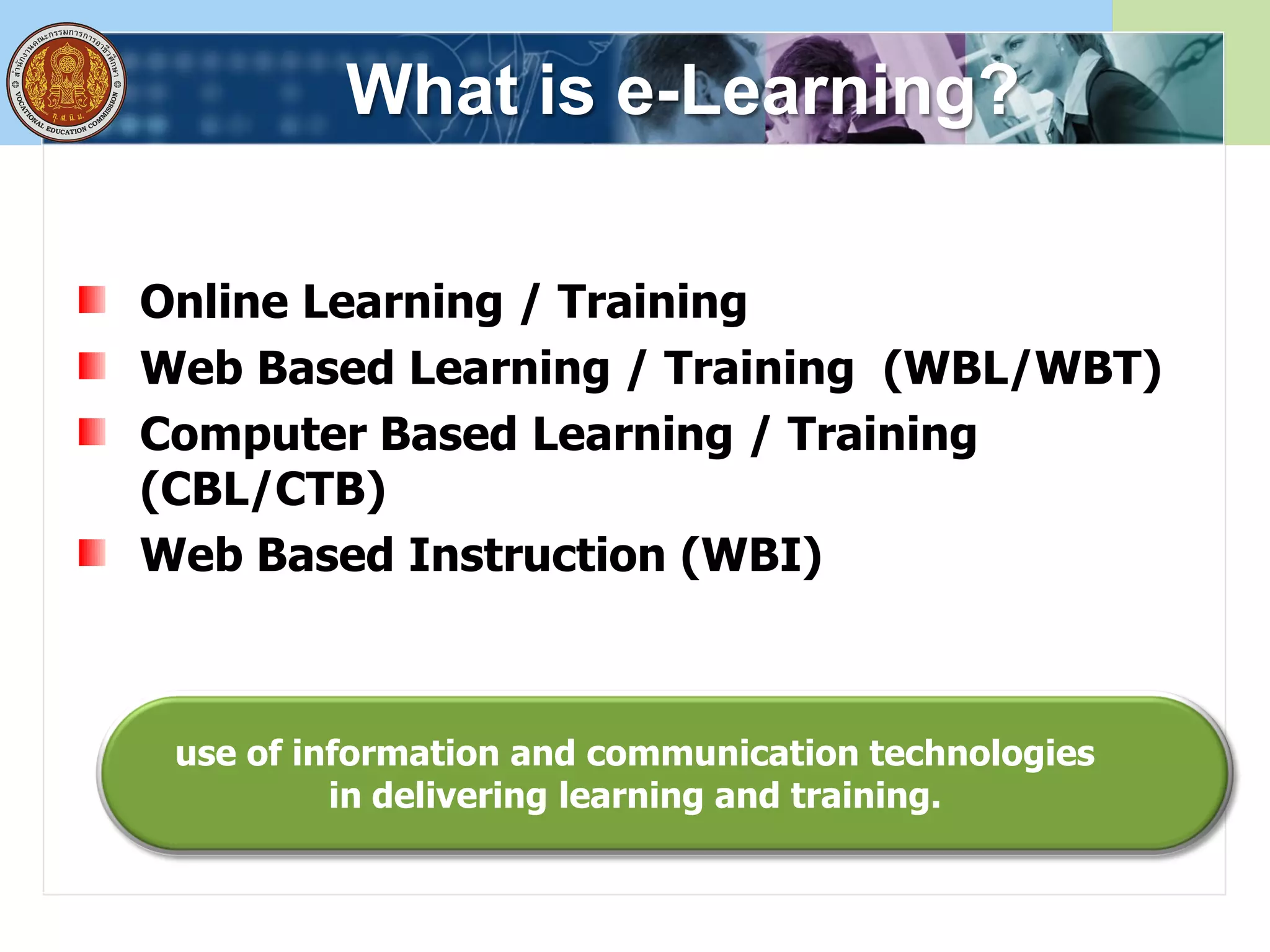 What is e-Learning?
Online Learning / Training
Web Based Learning / Training (WBL/WBT)
Computer Based Learning / Training
(CBL/CTB)
Web Based Instruction (WBI)
use of information and communication technologies
in delivering learning and training.
 