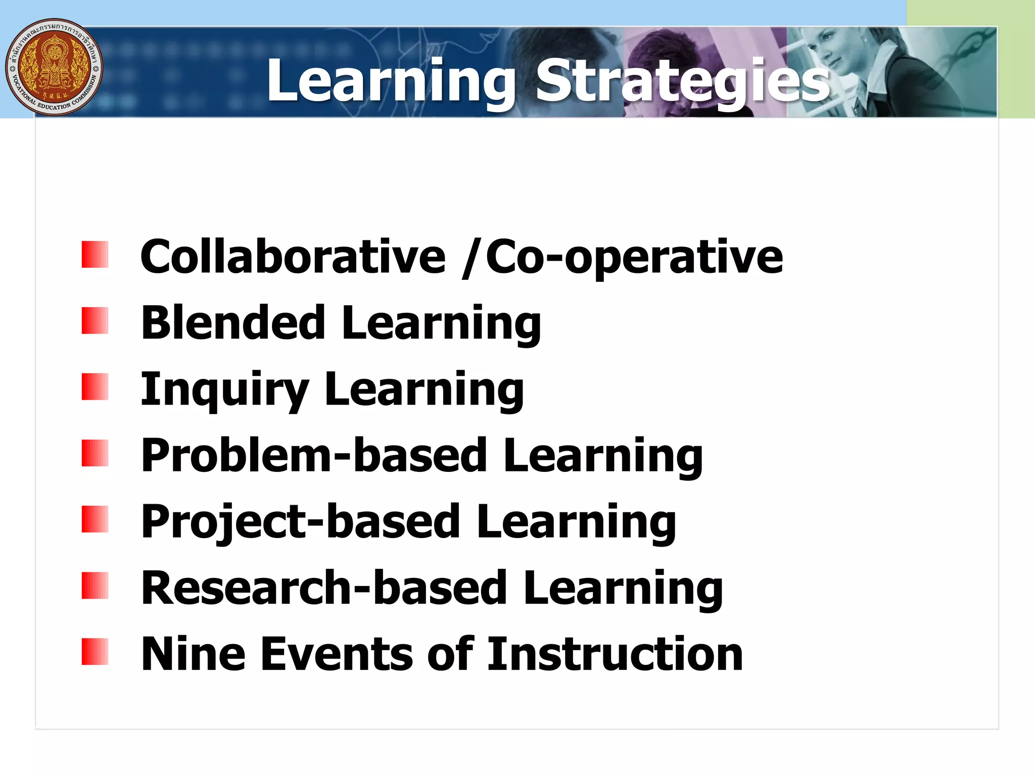 Learning Strategies
Collaborative /Co-operative
Blended Learning
Inquiry Learning
Problem-based Learning
Project-based Learning
Research-based Learning
Nine Events of Instruction
 