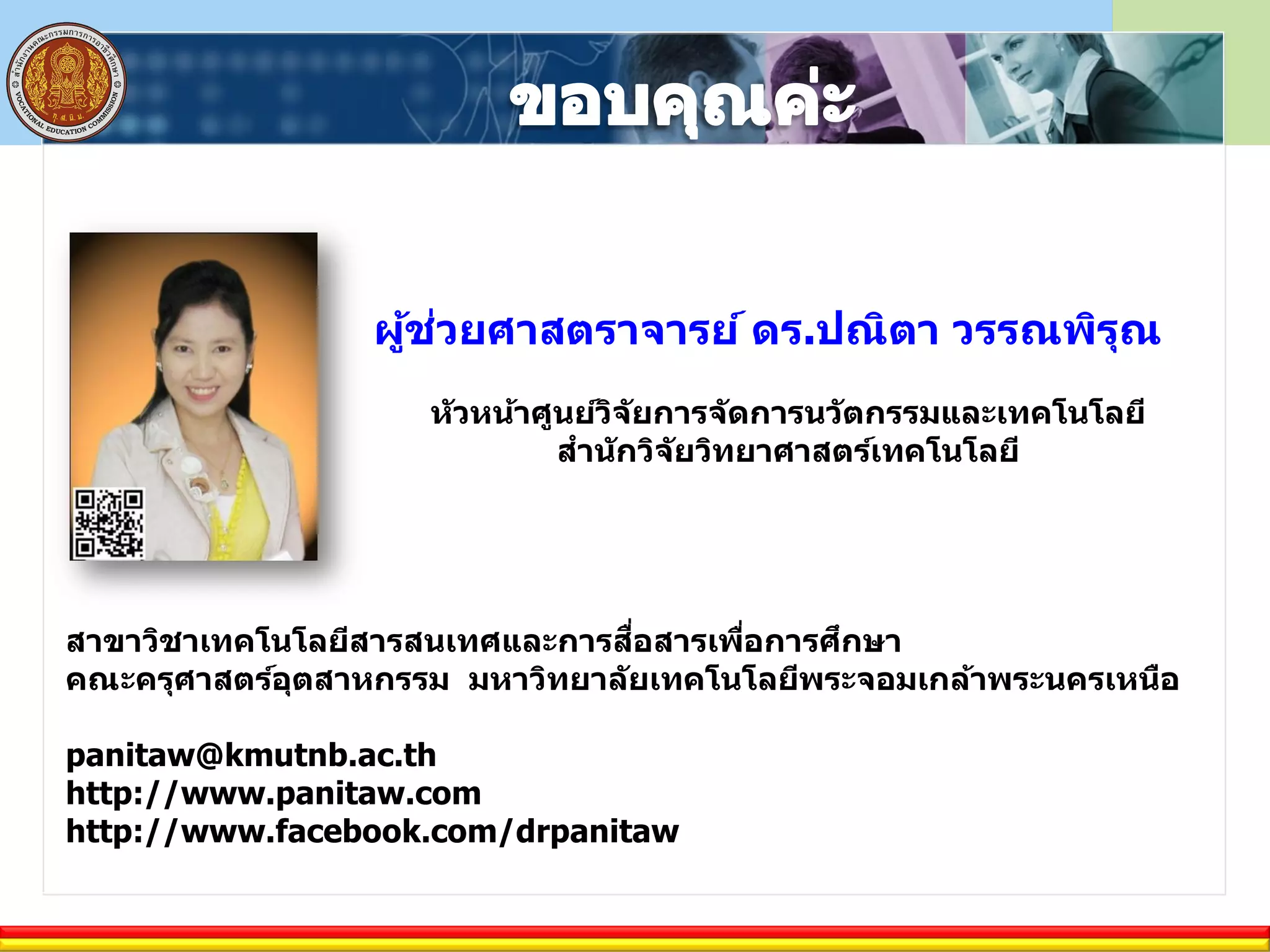 ผู้ช่วยศาสตราจารย์ ดร.ปณิตา วรรณพิรุณ
หัวหน้าศูนย์วิจัยการจัดการนวัตกรรมและเทคโนโลยี
สานักวิจัยวิทยาศาสตร์เทคโนโลยี
สาขาวิชาเทคโนโลยีสารสนเทศและการสื่อสารเพื่อการศึกษา
คณะครุศาสตร์อุตสาหกรรม มหาวิทยาลัยเทคโนโลยีพระจอมเกล้าพระนครเหนือ
panitaw@kmutnb.ac.th
http://www.panitaw.com
http://www.facebook.com/drpanitaw
 