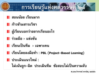 การเรียนรู้แห่งศตวรรษที่ ๒๑
สอนน้อย เรียนมาก
ก้าวข้ามสาระวิชา
ผู้เรียนบอกว่าอยากเรียนอะไร
ร่วมมือ > แข่งขัน
เรียนเป็นทีม > เฉพาะคน
เรียนโดยลงมือทา : PBL (Project-Based Learning)
ประเมินแนวใหม่ :
ไม่เน้นถูก-ผิด ประเมินทีม ข้อสอบไม่เป็นความลับ
ศ.นพ.วิจารณ์ พานิช, ๒๕๕๖
 