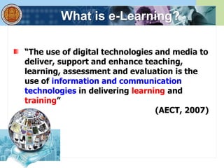 What is e-Learning?
“The use of digital technologies and media to
deliver, support and enhance teaching,
learning, assessment and evaluation is the
use of information and communication
technologies in delivering learning and
training”
(AECT, 2007)
 