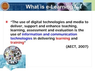 What is e-Learning?
“The use of digital technologies and media to
deliver, support and enhance teaching,
learning, assessment and evaluation is the
use of information and communication
technologies in delivering learning and
training”
(AECT, 2007)
 
