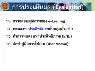 การประเมินผล (Evaluation)
13. ตรวจสอบคุณภาพของ e-Learning
14. ทดลองหาประสิทธิภาพกับกลุ่มตัวอย่าง
15. ทําการทดสอบหาประสิทธิภาพ(E1/E2)
16. จัดทําคู่มือการใช้งาน (User Manual)
 