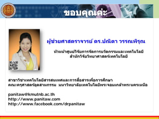 ผู้ช่วยศาสตราจารย์ ดร.ปณิตา วรรณพิรุณ
หัวหน้าศูนย์วิจัยการจัดการนวัตกรรมและเทคโนโลยี
สํานักวิจัยวิทยาศาสตร์เทคโนโลยี
สาขาวิชาเทคโนโลยีสารสนเทศและการสื่อสารเพื่อการศึกษา
คณะครุศาสตร์อุตสาหกรรม มหาวิทยาลัยเทคโนโลยีพระจอมเกล้าพระนครเหนือ
panitaw@kmutnb.ac.th
http://www.panitaw.com
http://www.facebook.com/drpanitaw
 