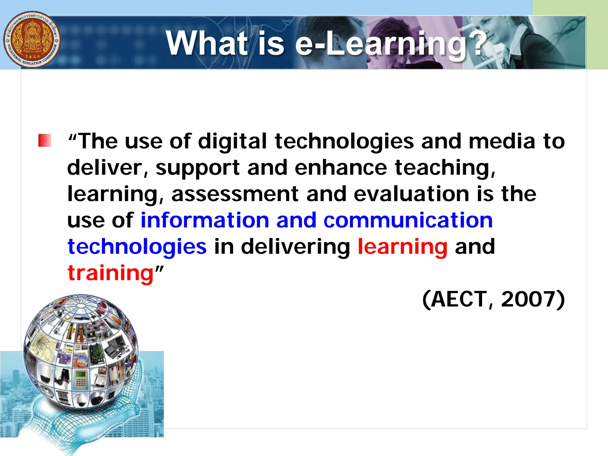 What is e-Learning?
“The use of digital technologies and media to
deliver, support and enhance teaching,
learning, assessment and evaluation is the
use of information and communication
technologies in delivering learning and
training”
(AECT, 2007)
 