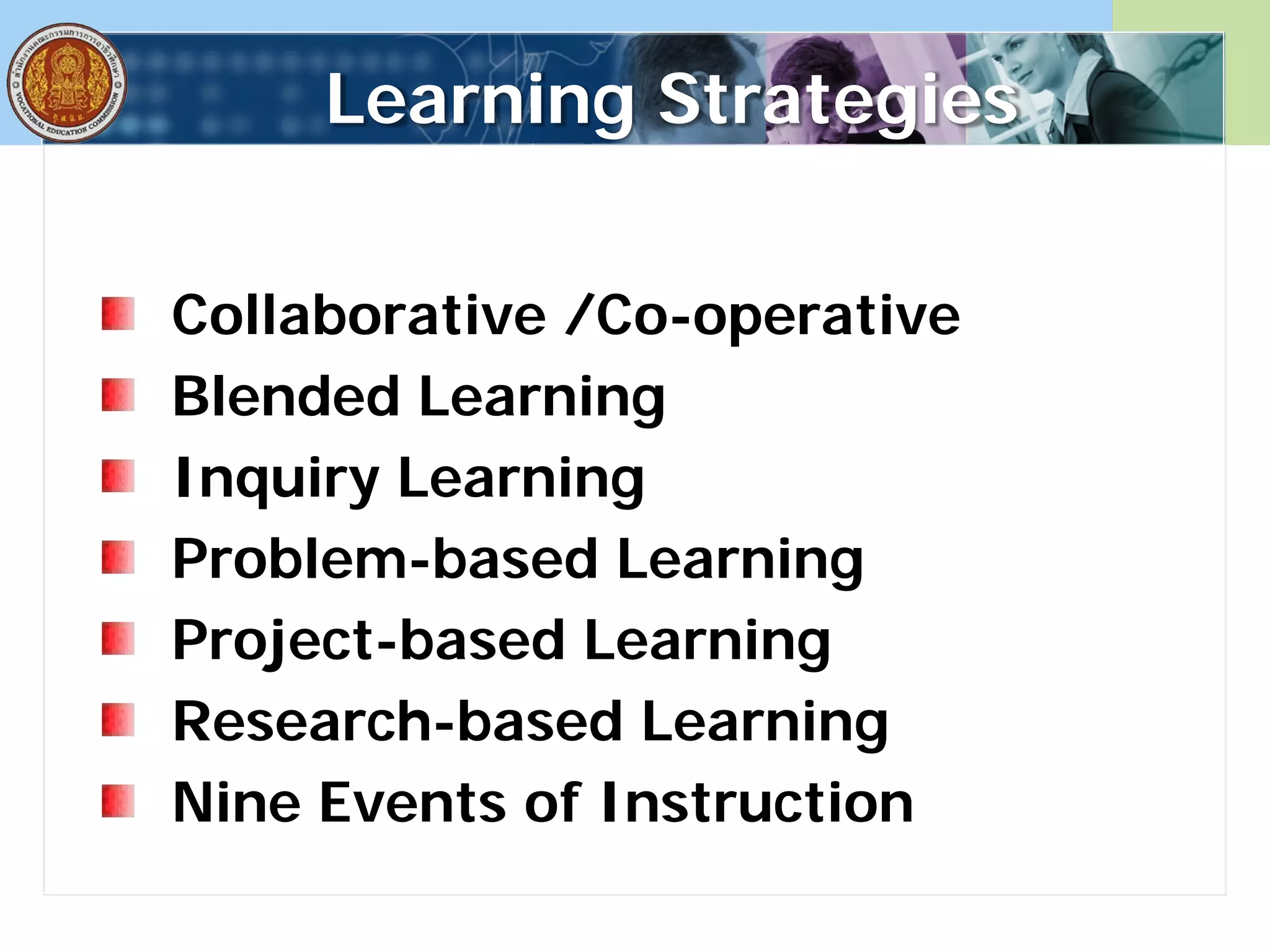 Learning Strategies
Collaborative /Co-operative
Blended Learning
Inquiry Learning
Problem-based Learning
Project-based Learning
Research-based Learning
Nine Events of Instruction
 