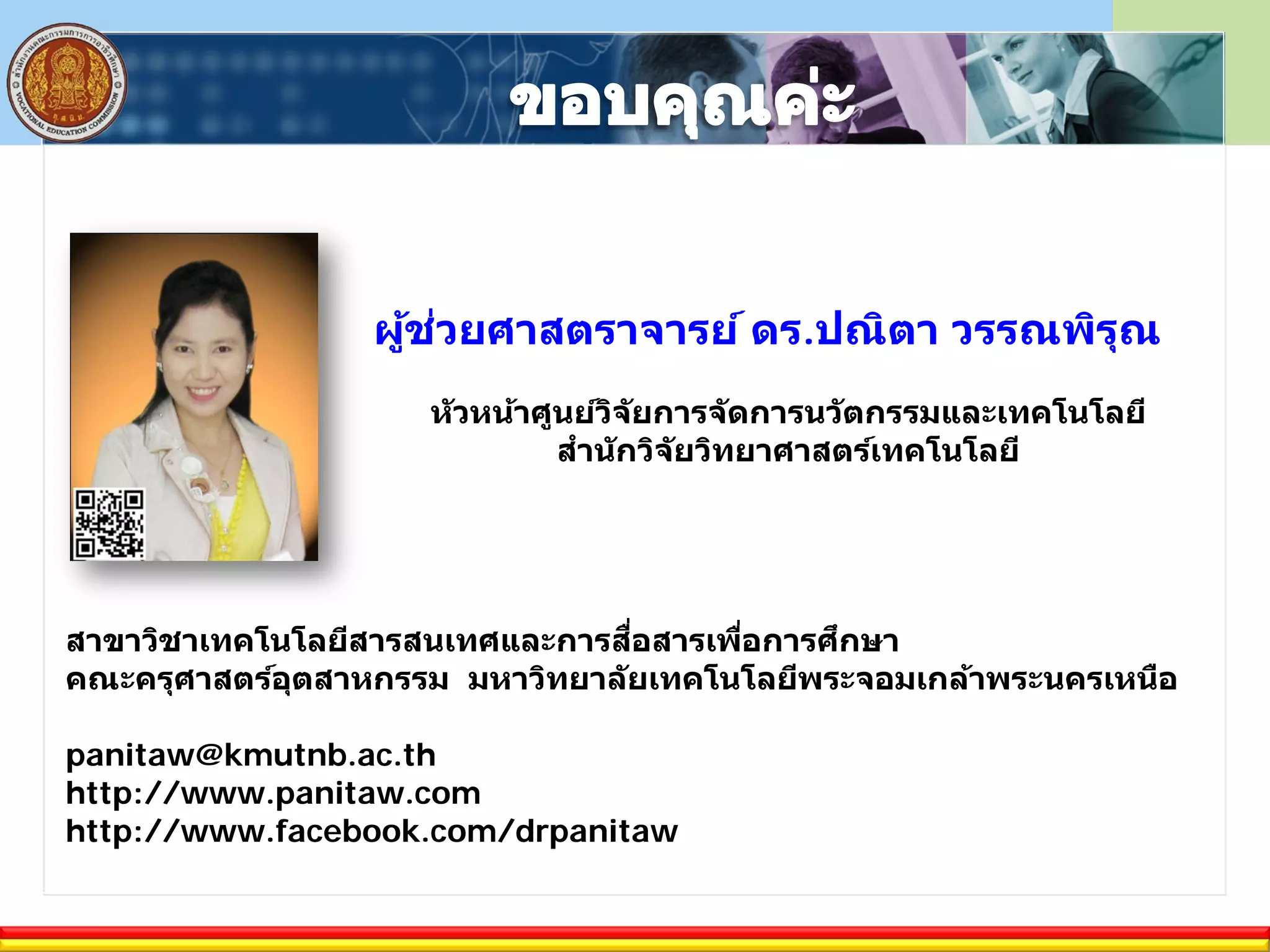 ผู้ช่วยศาสตราจารย์ ดร.ปณิตา วรรณพิรุณ
หัวหน้าศูนย์วิจัยการจัดการนวัตกรรมและเทคโนโลยี
สํานักวิจัยวิทยาศาสตร์เทคโนโลยี
สาขาวิชาเทคโนโลยีสารสนเทศและการสื่อสารเพื่อการศึกษา
คณะครุศาสตร์อุตสาหกรรม มหาวิทยาลัยเทคโนโลยีพระจอมเกล้าพระนครเหนือ
panitaw@kmutnb.ac.th
http://www.panitaw.com
http://www.facebook.com/drpanitaw
 