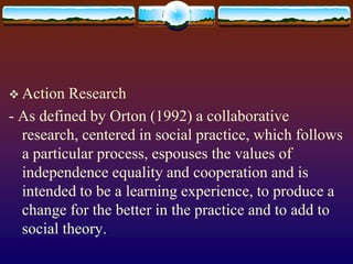  Action Research
- As defined by Orton (1992) a collaborative
research, centered in social practice, which follows
a particular process, espouses the values of
independence equality and cooperation and is
intended to be a learning experience, to produce a
change for the better in the practice and to add to
social theory.
 