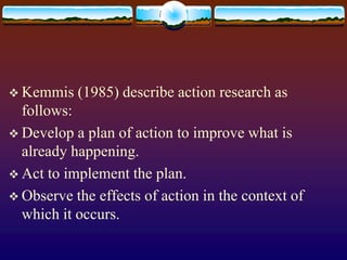  Kemmis (1985) describe action research as
follows:
 Develop a plan of action to improve what is
already happening.
 Act to implement the plan.
 Observe the effects of action in the context of
which it occurs.
 