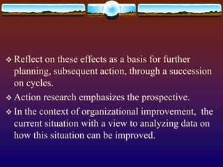  Reflect on these effects as a basis for further
planning, subsequent action, through a succession
on cycles.
 Action research emphasizes the prospective.
 In the context of organizational improvement, the
current situation with a view to analyzing data on
how this situation can be improved.
 