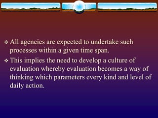  All agencies are expected to undertake such
processes within a given time span.
 This implies the need to develop a culture of
evaluation whereby evaluation becomes a way of
thinking which parameters every kind and level of
daily action.
 