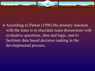  According to Patton (1996) the primary function
with the team is to elucidate team discussions with
evaluative questions, data and logic, and to
facilitate data based decision making in the
developmental process.
 