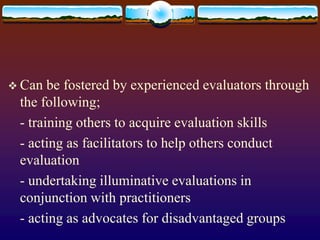  Can be fostered by experienced evaluators through
the following;
- training others to acquire evaluation skills
- acting as facilitators to help others conduct
evaluation
- undertaking illuminative evaluations in
conjunction with practitioners
- acting as advocates for disadvantaged groups
 