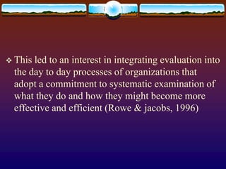  This led to an interest in integrating evaluation into
the day to day processes of organizations that
adopt a commitment to systematic examination of
what they do and how they might become more
effective and efficient (Rowe & jacobs, 1996)
 