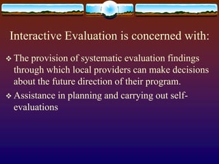 Interactive Evaluation is concerned with:
 The provision of systematic evaluation findings
through which local providers can make decisions
about the future direction of their program.
 Assistance in planning and carrying out self-
evaluations
 