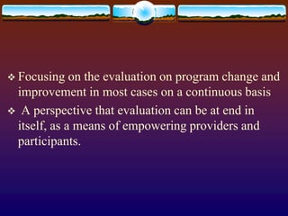  Focusing on the evaluation on program change and
improvement in most cases on a continuous basis
 A perspective that evaluation can be at end in
itself, as a means of empowering providers and
participants.
 