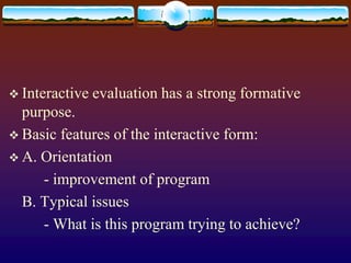  Interactive evaluation has a strong formative
purpose.
 Basic features of the interactive form:
 A. Orientation
- improvement of program
B. Typical issues
- What is this program trying to achieve?
 
