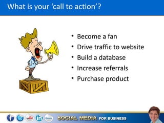 What is your ‘call to action’?


                    •   Become a fan
                    •   Drive traffic to website
                    •   Build a database
                    •   Increase referrals
                    •   Purchase product
 