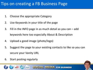 Tips on creating a FB Business Page

 1. Choose the appropriate Category

 2. Use Keywords in your title of the page

 3. Fill in the INFO page in as much detail as you can – add
     keywords here too especially About & Description

 4. Upload a good image (photo/logo)

 5. Suggest the page to your existing contacts to like so you can
     secure your Vanity URL

 6. Start posting regularly
 
