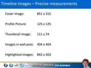 Timeline Images – Precise measurements

  Cover image:        851 x 315

  Profile Picture:    125 x 125

  Thumbnail image:    111 x 74

  Images in wall post: 404 x 404

  Highlighted images: 843 x 403
 
