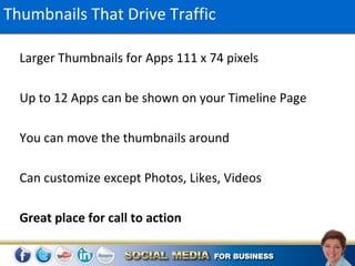 Thumbnails That Drive Traffic

  Larger Thumbnails for Apps 111 x 74 pixels

  Up to 12 Apps can be shown on your Timeline Page

  You can move the thumbnails around

  Can customize except Photos, Likes, Videos

  Great place for call to action
 