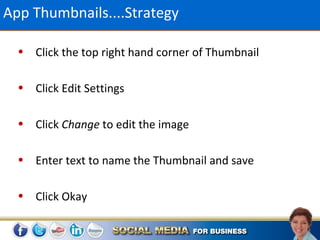App Thumbnails....Strategy

  • Click the top right hand corner of Thumbnail

  • Click Edit Settings

  • Click Change to edit the image

  • Enter text to name the Thumbnail and save

  • Click Okay
 