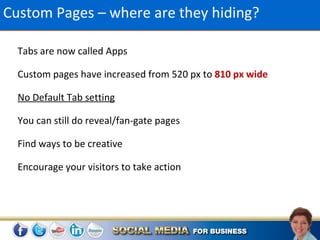 Custom Pages – where are they hiding?

  Tabs are now called Apps

  Custom pages have increased from 520 px to 810 px wide

  No Default Tab setting

  You can still do reveal/fan-gate pages

  Find ways to be creative

  Encourage your visitors to take action
 