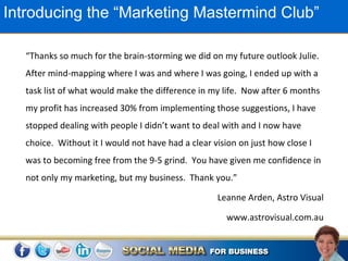 Introducing the “Marketing Mastermind Club”

   “Thanks so much for the brain-storming we did on my future outlook Julie.
   After mind-mapping where I was and where I was going, I ended up with a
   task list of what would make the difference in my life. Now after 6 months
   my profit has increased 30% from implementing those suggestions, I have
   stopped dealing with people I didn’t want to deal with and I now have
   choice. Without it I would not have had a clear vision on just how close I
   was to becoming free from the 9-5 grind. You have given me confidence in
   not only my marketing, but my business. Thank you.”

                                                    Leanne Arden, Astro Visual

                                                      www.astrovisual.com.au
 