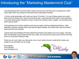Introducing the “Marketing Mastermind Club”

  I was floundering with my social media, doing a bit here and a bit there with a purpose but I didn't
  know really what I was doing and was becoming increasingly frustrated.

  I 'd had a small association with Julie over about 18 months. I'm one of these people who watch,
  listen and then decide who I want to do business with. Julie ticked all of the boxes I was looking for
  in a social media expert. Someone I knew I could trust to deliver what I needed, and someone who
  didn't cost the earth.

  I had watched one of Julie's webinars and was very taken with the professional delivery. I also
  attended a network meeting where Julie was the guest speaker and I liked what I saw and heard, I
  knew we had to do business.

  I joined Julie's Social Media Princess's Mentoring Program and believe me I'm so happy. This lady
  lives and breathes social media but she has a heart, you only have to email Julie and the next thing
  she is on the phone wanting to help.

  Thank you so much Julie, you have given me so much clarity around a world which is/was very
  foreign to me and thank you for caring.

  Kind regards
  Val Chambers
  www.theoillady.com
 
