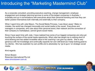 Introducing the “Marketing Mastermind Club”

  As a corporate consultant, providing executive coaching, change management, employee
  engagement and strategic planning services to some of the largest companies in Australia, I
  invariably end up in conversations with executives about their personal branding and how they can
  better position themselves both internally and externally to their company.

  When I spent time with Julie Mason, The Social Media Princess, I was blown away! Make no
  mistake, the world has changed irrevocably and social media is the cause! Executives and
  managers in companies, who care about their personal brand, their network and the connection of
  their company to marketplace, cannot ignore social media.

  Since I have spent time with Julie, I have realized how some of our biggest companies are only just
  touching the surface of the social media opportunity. What Julie has taught me is nothing short of
  mind blowing and has added incredible value to the coaching I can give my clients. She is very
  generous with her knowledge and continually expands her own skill level (so I keep looking great to
  my clients). She has exploded my own profile and is absolutely my “go to guru” on strategic social
  media.

  Kind regards

  Simon Bowen
  Rosscrae International Pty Ltd
  www.simonbowen.com.au
 