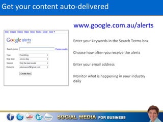 Get your content auto-delivered

                    www.google.com.au/alerts

                    Enter your keywords in the Search Terms box

                    Choose how often you receive the alerts

                    Enter your email address

                    Monitor what is happening in your industry
                    daily
 