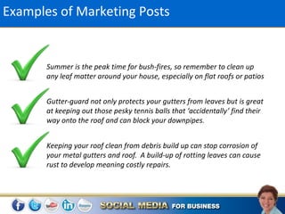 Examples of Marketing Posts


       Summer is the peak time for bush-fires, so remember to clean up
       any leaf matter around your house, especially on flat roofs or patios


       Gutter-guard not only protects your gutters from leaves but is great
       at keeping out those pesky tennis balls that ‘accidentally’ find their
       way onto the roof and can block your downpipes.


       Keeping your roof clean from debris build up can stop corrosion of
       your metal gutters and roof. A build-up of rotting leaves can cause
       rust to develop meaning costly repairs.
 