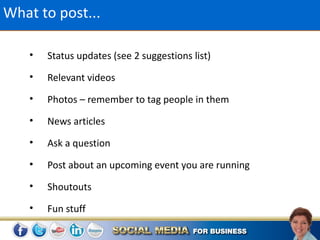 What to post...

    •   Status updates (see 2 suggestions list)
    •   Relevant videos
    •   Photos – remember to tag people in them
    •   News articles
    •   Ask a question
    •   Post about an upcoming event you are running
    •   Shoutouts
    •   Fun stuff
 
