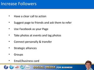 Increase Followers

   •   Have a clear call to action
   •   Suggest page to friends and ask them to refer
   •   Use Facebook as your Page
   •   Take photos at events and tag photos
   •   Connect personally & transfer
   •   Strategic alliances
   •   Groups
   •   Email/business card
 
