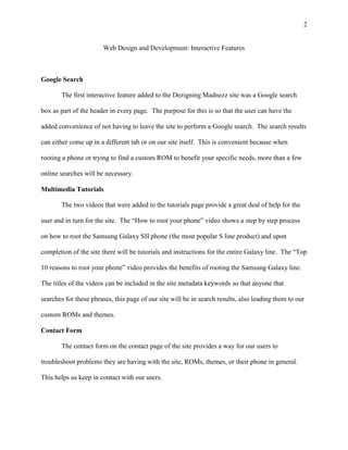 2
Web Design and Development: Interactive Features
Google Search
The first interactive feature added to the Dezigning Madnezz site was a Google search
box as part of the header in every page. The purpose for this is so that the user can have the
added convenience of not having to leave the site to perform a Google search. The search results
can either come up in a different tab or on our site itself. This is convenient because when
rooting a phone or trying to find a custom ROM to benefit your specific needs, more than a few
online searches will be necessary.
Multimedia Tutorials
The two videos that were added to the tutorials page provide a great deal of help for the
user and in turn for the site. The “How to root your phone” video shows a step by step process
on how to root the Samsung Galaxy SII phone (the most popular S line product) and upon
completion of the site there will be tutorials and instructions for the entire Galaxy line. The “Top
10 reasons to root your phone” video provides the benefits of rooting the Samsung Galaxy line.
The titles of the videos can be included in the site metadata keywords so that anyone that
searches for these phrases, this page of our site will be in search results, also leading them to our
custom ROMs and themes.
Contact Form
The contact form on the contact page of the site provides a way for our users to
troubleshoot problems they are having with the site, ROMs, themes, or their phone in general.
This helps us keep in contact with our users.