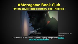 #Metagame Book Club
“Interactive Fiction: History and Theories”
Sherry Jones | Game Studies Facilitator | Spring 2015 | Twitter @autnes |
http://bit.ly/gamestudies9
Cypher: Cyberpunk Text
Adventure
 