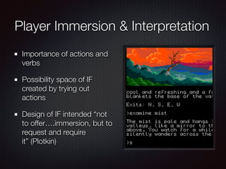 Player Immersion & Interpretation
Importance of actions and
verbs
Possibility space of IF
created by trying out
actions
Design of IF intended “not
to offer….immersion, but to
request and require
it” (Plotkin)
 